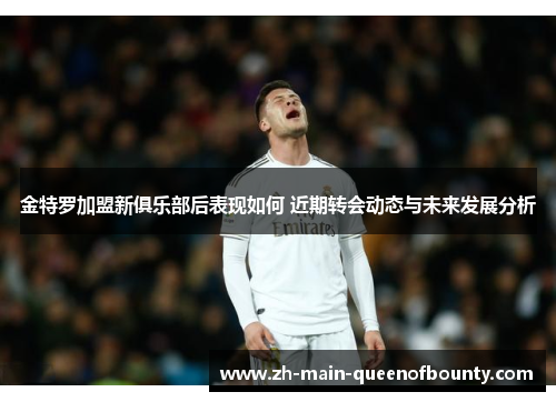 金特罗加盟新俱乐部后表现如何 近期转会动态与未来发展分析