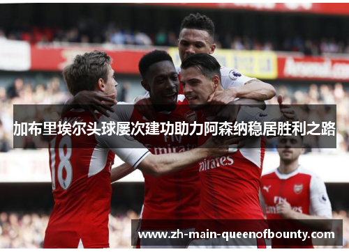 加布里埃尔头球屡次建功助力阿森纳稳居胜利之路