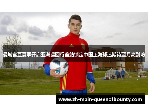 曼城官宣夏季开启亚洲巡回行首站锁定中国上海球迷期待蓝月亮到访